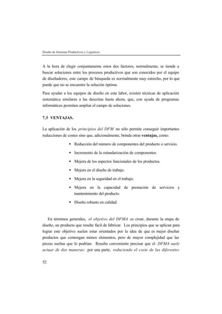 Diseño de Sistemas Productivos y Logísticos 
A la hora de elegir conjuntamente estos dos factores, normalmente, se tiende a 
buscar soluciones entre los procesos productivos que son conocidos por el equipo 
de diseñadores, este campo de búsqueda es normalmente muy estrecho, por lo que 
puede que no se encuentre la solución óptima. 
Para ayudar a los equipos de diseño en esta labor, existen técnicas de aplicación 
sistemática similares a las descritas hasta ahora, que, con ayuda de programas 
informáticos permiten ampliar el campo de soluciones. 
7.3 VENTAJAS. 
La aplicación de los principios del DFM no sólo permite conseguir importantes 
reducciones de costes sino que, adicionalmente, brinda otras ventajas, como: 
52 
· Reducción del número de componentes del producto o servicio. 
· Incremento de la estandarización de componentes. 
· Mejora de los aspectos funcionales de los productos. 
· Mejora en el diseño de trabajo. 
· Mejora en la seguridad en el trabajo. 
· Mejora en la capacidad de prestación de servicios y 
mantenimiento del producto. 
· Diseño robusto en calidad. 
En términos generales, el objetivo del DFMA es crear, durante la etapa de 
diseño, un producto que resulte fácil de fabricar. Los principios que se aplican para 
lograr este objetivo suelen estar orientados por la idea de que es mejor diseñar 
productos que contengan menos elementos, pero de mayor complejidad que las 
piezas sueltas que lo podrían. Resulta conveniente precisar que el DFMA suele 
actuar de dos maneras: por una parte, reduciendo el coste de las diferentes 
 