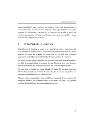 DISEÑO DEL PRODUCTO 
piezas individuales que componen un producto y, por otra, disminuyendo el 
coste del montaje de una colección de piezas. Por lo que respecta al DFA, éste 
pretende la evaluación y mejora de un concepto de diseño a través de 
cambios, en ocasiones relevantes, en el número de piezas a ensamblar y en la 
localización o disposición de éstas. 
53 
8 EL DISEÑO PARA LA LOGÍSTICA. 
El diseño para la logística se centra en la reducción de costes e incremento del 
valor añadido en la fabricación de un determinado producto mejorando su diseño 
teniendo en cuenta los procesos no productivos por los que pasa el mismo 
(Almacenes intermedios, intercambiabilidad de piezas, número de variantes). 
Un producto cuyas piezas no puedan ser utilizadas para fabricar otros productos, 
por falta de compatibilidad, un producto del que hemos de tener muy distintos 
niveles de almacenes por falta de coordinación con los distintos proveedores… 
Por otro lado la Unidad de Carga utilizada (el diseño del embalaje) tiene una 
relación fundamental con el diseño de almacenes, los modos de transporte o los 
sistemas de manipulación que se puedan utilizar. 
Algunos sectores desperdician hasta el 20% de capacidad de sus sistemas de 
transporte debido a un incorrecto diseño de la unidad de carga, y no pueden 
modificar dicho diseño por los costes asociados que tiene. 
