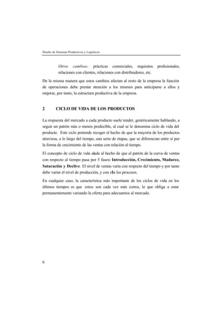 Diseño de Sistemas Productivos y Logísticos 
6 
Otros cambios: prácticas comerciales, requisitos profesionales, 
relaciones con clientes, relaciones con distribuidores, etc. 
De la misma manera que estos cambios afectan al resto de la empresa la función 
de operaciones debe prestar atención a los mismos para anticiparse a ellos y 
mejorar, por tanto, la estructura productiva de la empresa. 
2 CICLO DE VIDA DE LOS PRODUCTOS 
La respuesta del mercado a cada producto suele tender, genéricamente hablando, a 
seguir un patrón más o menos predecible, al cual se le denomina ciclo de vida del 
producto. Este ciclo pretende recoger el hecho de que la mayoría de los productos 
atraviesa, a lo largo del tiempo, una serie de etapas, que se diferencian entre sí por 
la forma de crecimiento de las ventas con relación al tiempo. 
El concepto de ciclo de vida alude al hecho de que el patrón de la curva de ventas 
con respecto al tiempo pasa por 5 fases: Introducción, Crecimiento, Madurez, 
Saturación y Declive. El nivel de ventas varía con respecto del tiempo y por tanto 
debe variar el nivel de producción, y con ella los procesos. 
En cualquier caso, la característica más importante de los ciclos de vida en los 
últimos tiempos es que estos son cada vez más cortos, lo que obliga a estar 
permanentemente variando la oferta para adecuarnos al mercado. 
 