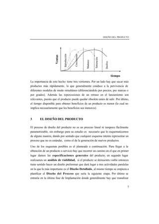 DISEÑO DEL PRODUCTO 
Ventas 
tiempo 
Saturación 
Introducción 
Madurez 
Declive 
Crecimiento 
La importancia de este hecho tiene tres vertientes. Por un lado hay que sacar más 
productos más rápidamente, lo que generalmente conduce a la pervivencia de 
diferentes modelos de modo simultáneo (diferenciándolo por precios, por marcas o 
por grados). Además las repercusiones de un retraso en el lanzamiento son 
relevantes, puesto que el producto puede quedar obsoleto antes de salir. Por último, 
el tiempo disponible para obtener beneficios de un producto es menor (lo cual no 
implica necesariamente que los beneficios sea menores). 
7 
3 EL DISEÑO DEL PRODUCTO 
El proceso de diseño del producto no es un proceso lineal ni tampoco fácilmente 
parametrizable, sin embargo para su estudio es necesario que lo esquematicemos 
de alguna manera, dando por sentado que cualquier esquema intenta representar un 
proceso que no es estándar, como el de la generación de nuevos productos. 
Uno de los esquemas posibles es el planteado a continuación. Para llegar a la 
obtención de un producto o servicio hay que recorrer un camino en el que en primer 
lugar damos las especificaciones generales del producto, en segundo lugar 
realizamos un análisis de viabilidad, si el producto se demuestra viable entonces 
tiene sentido hacer un diseño preliminar que dará lugar a tres actividades paralelas 
en la que la más importante es el Diseño Detallado, al mismo tiempo se empieza a 
planificar el Diseño del Proceso que sería la siguiente etapa. Por último se 
entraría en la última fase de Implantación donde generalmente hay que reanalizar 
 
