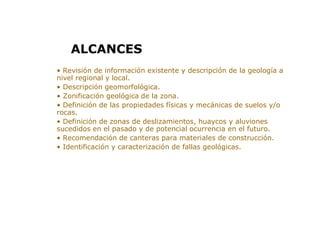 > • Revisión de información existente y descripción de la geología a
nivel regional y local.
> • Descripción geomorfológica.
> • Zonificación geológica de la zona.
> • Definición de las propiedades físicas y mecánicas de suelos y/o
rocas.
> • Definición de zonas de deslizamientos, huaycos y aluviones
sucedidos en el pasado y de potencial ocurrencia en el futuro.
> • Recomendación de canteras para materiales de construcción.
> • Identificación y caracterización de fallas geológicas.
ALCANCES
 