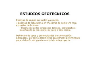 > Ensayos de campo en suelos y/o rocas.
> • Ensayos de laboratorio en muestras de suelo y/o roca
extraídas de la zona.
• Descripción de las condiciones del suelo, estratigrafía e
identificación de los estratos de suelo o base rocosa.
> Definición de tipos y profundidades de cimentación
adecuados, así como parámetros geotécnicos preliminares
para el diseño del puente a nivel de anteproyecto.
ESTUDIOS GEOTECNICOS
 