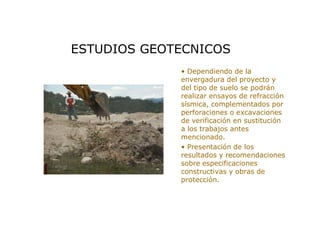 > • Dependiendo de la
envergadura del proyecto y
del tipo de suelo se podrán
realizar ensayos de refracción
sísmica, complementados por
perforaciones o excavaciones
de verificación en sustitución
a los trabajos antes
mencionado.
> • Presentación de los
resultados y recomendaciones
sobre especificaciones
constructivas y obras de
protección.
ESTUDIOS GEOTECNICOS
 