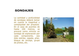 > La cantidad y profundidad
de sondajes deberá tomar
en cuenta la magnitud y
complejidad del proyecto.
En el caso de puentes de
hasta 100 metros, se
preverá como mínimo un
sondaje de exploración por
cada componente, sea
éste estribo, zapata, pilar,
bloque de anclaje, grupo
de pilotes, etc.
SONDAJES
 