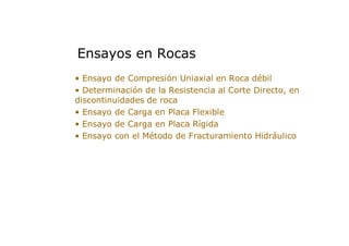 • Ensayo de Compresión Uniaxial en Roca débil
• Determinación de la Resistencia al Corte Directo, en
discontinuidades de roca
• Ensayo de Carga en Placa Flexible
• Ensayo de Carga en Placa Rígida
• Ensayo con el Método de Fracturamiento Hidráulico
Ensayos en Rocas
 