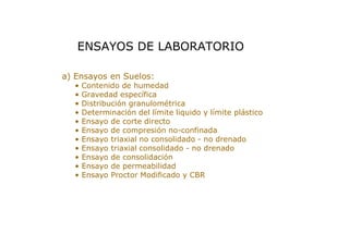 > a) Ensayos en Suelos:
• Contenido de humedad
• Gravedad específica
• Distribución granulométrica
• Determinación del límite liquido y límite plástico
• Ensayo de corte directo
• Ensayo de compresión no-confinada
• Ensayo triaxial no consolidado - no drenado
• Ensayo triaxial consolidado - no drenado
• Ensayo de consolidación
• Ensayo de permeabilidad
• Ensayo Proctor Modificado y CBR
ENSAYOS DE LABORATORIO
 