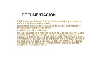 > Exploración geotécnica. Indicación de sondajes y ensayos de
campo y laboratorio realizados.
> Descripción precisa de los estratos de suelos, clasificación y
propiedades físicas de los suelos.
> • Indicación del nivel freático
> De los resultados de ensayos de campo y de laboratorio. Como
mínimo se deben establecer los siguientes parámetros, de
acuerdo al tipo de suelo: peso volumétrico, resistencia al corte,
compresibilidad, potencial de expansión o de colapso, potencial
de licuación. En caso de rocas, se deberán establecer: dureza,
compacidad, resistencia al intemperismo, índice de calidad y
resistencia a la compresión.
DOCUMENTACION
 