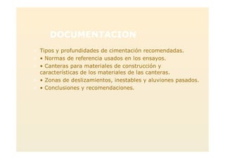 DOCUMENTACION
> Tipos y profundidades de cimentación recomendadas.
> • Normas de referencia usados en los ensayos.
> • Canteras para materiales de construcción y
características de los materiales de las canteras.
> • Zonas de deslizamientos, inestables y aluviones pasados.
> • Conclusiones y recomendaciones.
 