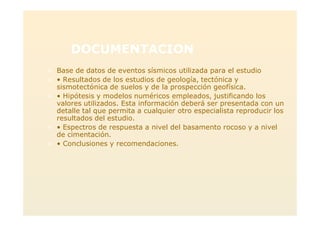 DOCUMENTACION
> Base de datos de eventos sísmicos utilizada para el estudio
> • Resultados de los estudios de geología, tectónica y
sismotectónica de suelos y de la prospección geofísica.
> • Hipótesis y modelos numéricos empleados, justificando los
valores utilizados. Esta información deberá ser presentada con un
detalle tal que permita a cualquier otro especialista reproducir los
resultados del estudio.
> • Espectros de respuesta a nivel del basamento rocoso y a nivel
de cimentación.
> • Conclusiones y recomendaciones.
 