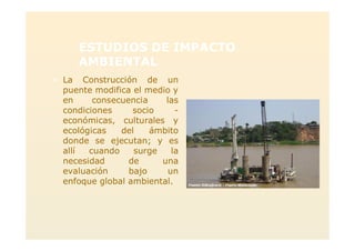 ESTUDIOS DE IMPACTO
AMBIENTAL
> La Construcción de un
puente modifica el medio y
en consecuencia las
condiciones socio -
económicas, culturales y
ecológicas del ámbito
donde se ejecutan; y es
allí cuando surge la
necesidad de una
evaluación bajo un
enfoque global ambiental.
 