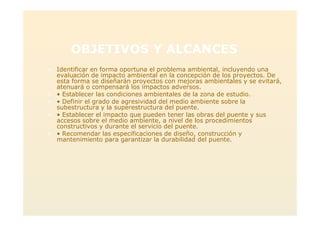 OBJETIVOS Y ALCANCES
> Identificar en forma oportuna el problema ambiental, incluyendo una
evaluación de impacto ambiental en la concepción de los proyectos. De
esta forma se diseñarán proyectos con mejoras ambientales y se evitará,
atenuará o compensará los impactos adversos.
> • Establecer las condiciones ambientales de la zona de estudio.
> • Definir el grado de agresividad del medio ambiente sobre la
subestructura y la superestructura del puente.
> • Establecer el impacto que pueden tener las obras del puente y sus
accesos sobre el medio ambiente, a nivel de los procedimientos
constructivos y durante el servicio del puente.
> • Recomendar las especificaciones de diseño, construcción y
mantenimiento para garantizar la durabilidad del puente.
 