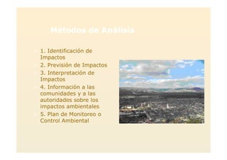 Métodos de Análisis
> 1. Identificación de
Impactos
> 2. Previsión de Impactos
> 3. Interpretación de
Impactos
> 4. Información a las
comunidades y a las
autoridades sobre los
impactos ambientales
> 5. Plan de Monitoreo o
Control Ambiental
 