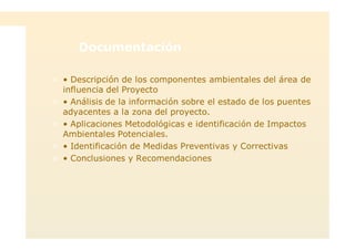 Documentación
> • Descripción de los componentes ambientales del área de
influencia del Proyecto
> • Análisis de la información sobre el estado de los puentes
adyacentes a la zona del proyecto.
> • Aplicaciones Metodológicas e identificación de Impactos
Ambientales Potenciales.
> • Identificación de Medidas Preventivas y Correctivas
> • Conclusiones y Recomendaciones
 