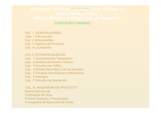 ESTUDIO TECNICO, ECONOMICO, SOCIAL Y
AMBIENTAL (TESA)
APLIACADOS A PROYECTOS DE PUENTES
(CONTENIDO MINIMO)
(CONTENIDO MINIMO)
VOL I. GENERALIDADES
Cap. 1 Introducción
Cap. 2 Antecedentes
Cap. 3 Objetivo del Proyecto
Cap. 4 Localización
VOL II. ESTUDIOS BASICOS
Cap. 1 Levantamiento Topográfico
Cap. 2 Análisis del Entorno Urbano.
Cap. 3 Estudios de Tráfico.
Cap. 4 Diseño Geométrico de los Accesos
Cap. 5 Estudios Hidrológicos e Hidráulicos.
Cap. 6 Geología.
Cap. 7 Estudios de Geotecnia.
VOL. III. INGENIERIA DE PROYECTO
Diseño Estructural.
Cantidades de Obra.
Precios Unitarios y Presupuesto.
Cronograma de Ejecución de Obras
 