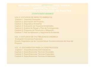 ESTUDIO TECNICO, ECONOMICO, SOCIAL Y
AMBIENTAL (TESA)
APLIACADOS A PROYECTOS DE PUENTES
(CONTENIDO MINIMO)
(CONTENIDO MINIMO)
VOL IV. ESTUDIOS DE IMPACTO AMBIENTAL
Capitulo 1. Aspectos Generales.
Capitulo 2. Descripción del Proyecto.
Capitulo 3. Diagnóstico Ambiental
Capitulo 4: Evaluación de Impactos Ambientales.
Capitulo 5: Análisis de Riesgo y Plan de Contingencias.
Capitulo 6: Programa de Prevención y Mitigación.
Capitulo 7: Plan de Aplicación y Seguimiento Ambiental.
VOL. V. ESTUDIOS DE FACTIBILIDAD ECONÓMICA
Evaluación Económica Financiera
Estudio Diagnóstico de las Características Socioeconómicas del Área del
Proyecto.
VOL. VI. DOCUMENTOS PARA LA CONSTRUCCIÓN
Capitulo 1. Especificaciones Administrativas.
Capitulo 2. Especificaciones Técnicas Generales.
Capitulo 3. Especificaciones Técnicas Especiales
Capitulo 4. Especificaciones Técnicas Ambientales
 