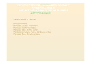 ESTUDIO TECNICO, ECONOMICO, SOCIAL Y
AMBIENTAL (TESA)
APLIACADOS A PROYECTOS DE PUENTES
(CONTENIDO MINIMO)
(CONTENIDO MINIMO)
ANEXOS PLANOS Y MAPAS
Planos Generales
Planos de Estudios Preliminares
Planos de Diseño Geométrico
Planos de Obras de Arte Menor
Planos de Estructuras Puente San Buenaventura
Planos de Obras Complementarias
 