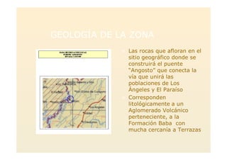 GEOLOGÍA DE LA ZONAGEOLOGÍA DE LA ZONA
> Las rocas que afloran en el
sitio geográfico donde se
construirá el puente
“Angosto” que conecta la
vía que unirá las
poblaciones de Los
Ángeles y El Paraíso
> Corresponden
litológicamente a un
Aglomerado Volcánico
perteneciente, a la
Formación Baba con
mucha cercanía a Terrazas
 