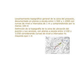 ESTUDIO TOPOGRAFICO
> Levantamiento topográfico general de la zona del proyecto,
documentado en planos a escala entre 1:500 y 1:2000 con
curvas de nivel a intervalos de 1 m y comprendiendo por lo
menos 100 m
> Definición de la topografía de la zona de ubicación del
puente y sus accesos, con planos a escala entre 1/100 y
1/250 considerando curvas de nivel a intervalos no
mayores que 1 m
 