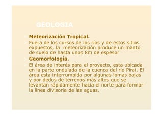 GEOLOGIA
> Meteorización Tropical.
> Fuera de los cursos de los ríos y de estos sitios
expuestos, la meteorización produce un manto
de suelo de hasta unos 8m de espesor
> Geomorfología.
> El área de interés para el proyecto, esta ubicada
en la parte ondulada de la cuenca del río Pirai. El
área esta interrumpida por algunas lomas bajas
y por dedos de terrenos más altos que se
levantan rápidamente hacia el norte para formar
la línea divisoria de las aguas.
 