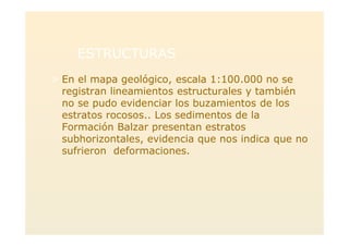 ESTRUCTURASESTRUCTURAS
> En el mapa geológico, escala 1:100.000 no se
registran lineamientos estructurales y también
no se pudo evidenciar los buzamientos de los
estratos rocosos.. Los sedimentos de la
Formación Balzar presentan estratos
subhorizontales, evidencia que nos indica que no
sufrieron deformaciones.
 