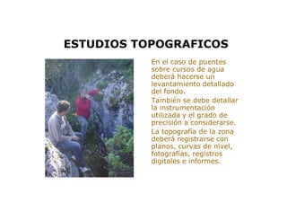 > En el caso de puentes
sobre cursos de agua
deberá hacerse un
levantamiento detallado
del fondo.
> También se debe detallar
la instrumentación
utilizada y el grado de
precisión a considerarse.
> La topografía de la zona
deberá registrarse con
planos, curvas de nivel,
fotografías, registros
digitales e informes.
ESTUDIOS TOPOGRAFICOS
 