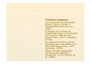 TECTÓNICATECTÓNICA
>> Tectónica RegionalTectónica Regional
> La interacción de las placas
Cocos, Nazca, Caribe y
Sudamérica (Penning ton,
1981).
> El ángulo de la placa en
subducción bajo el continente
en la parte norte de Los
Andes (Hey, 1977; Lonsdale,
1978).
> La subducción de la dorsal
Carnegis que acompaña a la
placa de Nazca (Hey, 1977
Lonsdale, 1978).
> Efecto de alta topografía
compensada (Molnar y
Taponnier, 1978! Sebrier et
al, 1988).
 