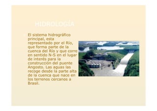HIDROLOGÍA
> El sistema hidrográfico
principal, esta
representado por el Río,
que forma parte de la
cuenca del Río y que corre
en sentido N-S en el lugar
de interés para la
construcción del puente
Angosto. Las aguas las
recoge desde la parte alta
de la cuenca que nace en
los terrenos cercanos a
Brasil.
 