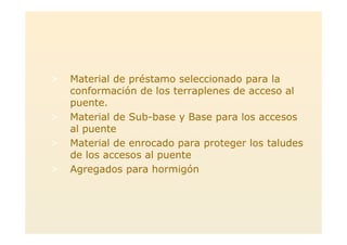 > Material de préstamo seleccionado para la
conformación de los terraplenes de acceso al
puente.
> Material de Sub-base y Base para los accesos
al puente
> Material de enrocado para proteger los taludes
de los accesos al puente
> Agregados para hormigón
 