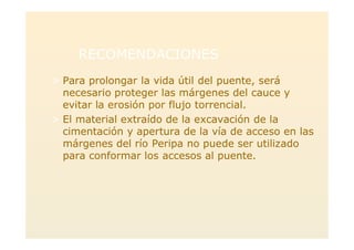 RECOMENDACIONESRECOMENDACIONES
> Para prolongar la vida útil del puente, será
necesario proteger las márgenes del cauce y
evitar la erosión por flujo torrencial.
> El material extraído de la excavación de la
cimentación y apertura de la vía de acceso en las
márgenes del río Peripa no puede ser utilizado
para conformar los accesos al puente.
 