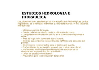 > Los objetivos son establecer las características hidrológicas de los
regímenes de avenidas máximas y extraordinarias y los factores
hidráulicos:
- Ubicación óptima del cruce.
- Caudal máximo de diseño hasta la ubicación del cruce.
- Comportamiento hidráulico del río en el tramo que comprende el
cruce.
- Área de flujo a ser confinada por el puente.
- Nivel de agua máximo extraordinarias (NAME) en la ubicación del
puente.
- Nivel mínimo recomendable para el tablero del puente.
- Profundidades de socavación general, por contracción y local.
- Profundidad mínima recomendable para la ubicación de la
cimentación, según el tipo de cimentación.
- Obras de protección necesarias.
- Previsiones para la construcción del puente.
ESTUDIOS HIDROLOGIA E
HIDRAULICA
 
