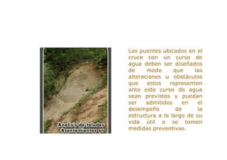 ESTUDIOS DE HIDROLOGIA
> Los puentes ubicados en el
cruce con un curso de
agua deben ser diseñados
de modo que las
alteraciones u obstáculos
que estos representen
ante este curso de agua
sean previstos y puedan
ser admitidos en el
desempeño de la
estructura a lo largo de su
vida útil o se tomen
medidas preventivas.
 