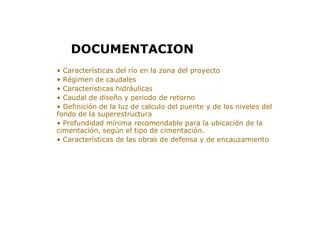 > • Características del río en la zona del proyecto
> • Régimen de caudales
> • Características hidráulicas
> • Caudal de diseño y periodo de retorno
> • Definición de la luz de calculo del puente y de los niveles del
fondo de la superestructura
> • Profundidad mínima recomendable para la ubicación de la
cimentación, según el tipo de cimentación.
> • Características de las obras de defensa y de encauzamiento
DOCUMENTACION
 