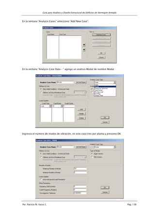 Guía para Análisis y Diseño Estructural de Edificios de Hormigón Armado
Por: Patricio M. Vasco L. Pág. 138
En la ventana “Analysis Cases” selecciono “Add New Case”.
En la ventana “Analysis Case Data – ” agrego un análisis Modal de nombre Modal
Ingresos el número de modos de vibración, en este caso tres por planta y presiono OK
 