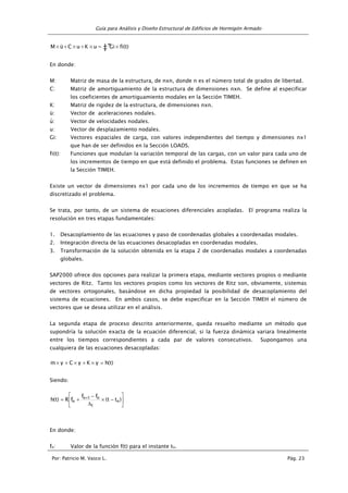 Guía para Análisis y Diseño Estructural de Edificios de Hormigón Armado
Por: Patricio M. Vasco L. Pág. 23
‡” fi(t)×Gi=u×K+u×C+ü×M
En donde:
M: Matriz de masa de la estructura, de nxn, donde n es el número total de grados de libertad.
C: Matriz de amortiguamiento de la estructura de dimensiones nxn. Se define al especificar
los coeficientes de amortiguamiento modales en la Sección TIMEH.
K: Matriz de rigidez de la estructura, de dimensiones nxn.
ü: Vector de aceleraciones nodales.
u: Vector de velocidades nodales.
u: Vector de desplazamiento nodales.
Gi: Vectores espaciales de carga, con valores independientes del tiempo y dimensiones nx1
que han de ser definidos en la Sección LOADS.
fi(t): Funciones que modulan la variación temporal de las cargas, con un valor para cada uno de
los incrementos de tiempo en que está definido el problema. Estas funciones se definen en
la Sección TIMEH.
Existe un vector de dimensiones nx1 por cada uno de los incrementos de tiempo en que se ha
discretizado el problema.
Se trata, por tanto, de un sistema de ecuaciones diferenciales acopladas. El programa realiza la
resolución en tres etapas fundamentales:
1. Desacoplamiento de las ecuaciones y paso de coordenadas globales a coordenadas modales.
2. Integración directa de las ecuaciones desacopladas en coordenadas modales.
3. Transformación de la solución obtenida en la etapa 2 de coordenadas modales a coordenadas
globales.
SAP2000 ofrece dos opciones para realizar la primera etapa, mediante vectores propios o mediante
vectores de Ritz. Tanto los vectores propios como los vectores de Ritz son, obviamente, sistemas
de vectores ortogonales, basándose en dicha propiedad la posibilidad de desacoplamiento del
sistema de ecuaciones. En ambos casos, se debe especificar en la Sección TIMEH el número de
vectores que se desea utilizar en el análisis.
La segunda etapa de proceso descrito anteriormente, queda resuelto mediante un método que
supondría la solución exacta de la ecuación diferencial, si la fuerza dinámica variara linealmente
entre los tiempos correspondientes a cada par de valores consecutivos. Supongamos una
cualquiera de las ecuaciones desacopladas:
)t(hyKyCym =×+×+×
Siendo:






−×
∆
−
+= + )tt(
ff
fR)t(h n
t
n1n
n
En donde:
fn: Valor de la función f(t) para el instante tn.
.
 
