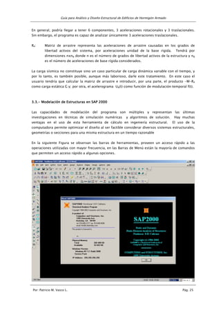 Guía para Análisis y Diseño Estructural de Edificios de Hormigón Armado
Por: Patricio M. Vasco L. Pág. 25
En general, podría llegar a tener 6 componentes, 3 aceleraciones rotacionales y 3 traslacionales.
Sin embargo, el programa es capaz de analizar únicamente 3 aceleraciones traslacionales.
Ra: Matriz de arrastre representa las aceleraciones de arrastre causadas en los grados de
libertad activos del sistema, por aceleraciones unidad de la base rígida. Tendrá por
dimensiones nxng donde n es el número de grados de libertad activos de la estructura y ng
es el número de aceleraciones de base rígida considerados.
La carga sísmica no constituye sino un caso particular de carga dinámica variable con el tiempo, y
por lo tanto, es también posible, aunque más laborioso, darle este tratamiento. En este caso el
usuario tendría que calcular la matriz de arrastre e introducir, por una parte, el producto -M-Ra
como carga estática G y; por otra, el acelerograma Ug(t) como función de modulación temporal f(t).
3.3.3.3.3.3.3.3.---- Modelación de Estructuras en SAP 2000Modelación de Estructuras en SAP 2000Modelación de Estructuras en SAP 2000Modelación de Estructuras en SAP 2000
Las capacidades de modelación del programa son múltiples y representan las últimas
investigaciones en técnicas de simulación numéricas y algoritmos de solución. Hay muchas
ventajas en el uso de esta herramienta de cálculo en ingeniería estructural. El uso de la
computadora permite optimizar el diseño al ser factible considerar diversos sistemas estructurales,
geometrías o secciones para una misma estructura en un tiempo razonable
En la siguiente Figura se observan las barras de herramientas, proveen un acceso rápido a las
operaciones utilizadas con mayor frecuencia, en las Barras de Menú están la mayoría de comandos
que permiten un acceso rápido a algunas opciones.
 