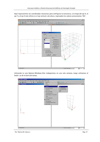 Guía para Análisis y Diseño Estructural de Edificios de Hormigón Armado
Por: Patricio M. Vasco L. Pág. 27
Aquí ingresaremos las coordenadas necesarias para conFigurar la estructura, a lo largo del eje X, el
eje Y y el eje Z este último es el eje vertical o de altura, ingresados los valores presionamos “OK”.
Utilizando la ruta Options/Windows/One trabajaremos en una sola ventana, luego utilizamos el
botón yz de la barra de tareas.
 