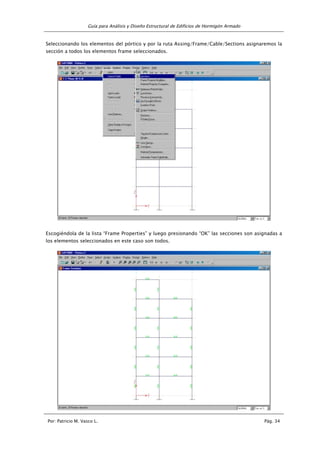 Guía para Análisis y Diseño Estructural de Edificios de Hormigón Armado
Por: Patricio M. Vasco L. Pág. 34
Seleccionando los elementos del pórtico y por la ruta Assing/Frame/Cable/Sections asignaremos la
sección a todos los elementos frame seleccionados.
Escogiéndola de la lista “Frame Properties” y luego presionando “OK” las secciones son asignadas a
los elementos seleccionados en este caso son todos.
 