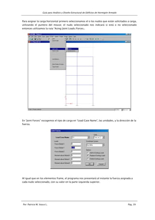 Guía para Análisis y Diseño Estructural de Edificios de Hormigón Armado
Por: Patricio M. Vasco L. Pág. 39
Para asignar la carga horizontal primero seleccionamos el o los nudos que están solicitados a carga,
utilizando el puntero del mouse; el nudo seleccionado nos indicará si está o no seleccionado
entonces utilizamos la ruta “Asing/Joint Loads/Forces..
En “Joint Forces” escogemos el tipo de carga en “Load Case Name”, las unidades, y la dirección de la
fuerza.
Al igual que en los elementos frame, el programa nos presentará al instante la fuerza asignada a
cada nudo seleccionado, con su valor en la parte izquierda superior.
 