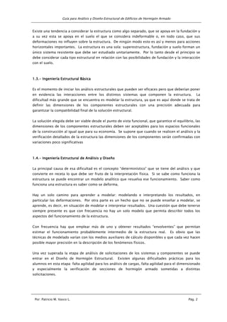Guía para Análisis y Diseño Estructural de Edificios de Hormigón Armado
Por: Patricio M. Vasco L. Pág. 2
Existe una tendencia a considerar la estructura como algo separado, que se apoya en la fundación y
a su vez esta se apoya en el suelo el que se considera indeformable o, en todo caso, que sus
deformaciones no influyen sobre la estructura. De ningún modo esto es así y menos para acciones
horizontales importantes. La estructura es una sola: superestructura, fundación y suelo forman un
único sistema resistente que debe ser estudiado unitariamente. Por lo tanto desde el principio se
debe considerar cada tipo estructural en relación con las posibilidades de fundación y la interacción
con el suelo.
1.3.1.3.1.3.1.3.---- Ingeniería EstrucIngeniería EstrucIngeniería EstrucIngeniería Estructural Básicatural Básicatural Básicatural Básica
Es el momento de iniciar los análisis estructurales que pueden ser eficaces pero que deberían poner
en evidencia las interacciones entre los distintos sistemas que componen la estructura. La
dificultad más grande que se encuentra es modelar la estructura, ya que es aquí donde se trata de
definir las dimensiones de los componentes estructurales con una precisión adecuada para
garantizar la compatibilidad final de la solución estructural.
La solución elegida debe ser viable desde el punto de vista funcional, que garantice el equilibrio, las
dimensiones de los componentes estructurales deben ser aceptables para los espacios funcionales
de la construcción al igual que para su economía. Se supone que cuando se realicen el análisis y la
verificación detallados de la estructura las dimensiones de los componentes serán confirmadas con
variaciones poco significativas
1.4.1.4.1.4.1.4.---- Ingeniería Estructural de Análisis y DiseñoIngeniería Estructural de Análisis y DiseñoIngeniería Estructural de Análisis y DiseñoIngeniería Estructural de Análisis y Diseño
La principal causa de esa dificultad es el concepto “determinístico” que se tiene del análisis y que
convierte en receta lo que debe ser fruto de la interpretación física. Si se sabe como funciona la
estructura se puede encontrar un modelo analítico que resuelva ese funcionamiento. Saber como
funciona una estructura es saber como se deforma.
Hay un solo camino para aprender a modelar: modelando e interpretando los resultados, en
particular las deformaciones. Por otra parte es un hecho que no se puede enseñar a modelar, se
aprende, es decir, en situación de modelar e interpretar resultados. Una cuestión que debe tenerse
siempre presente es que con frecuencia no hay un solo modelo que permita describir todos los
aspectos del funcionamiento de la estructura.
Con frecuencia hay que emplear más de uno y obtener resultados “envolventes” que permitan
estimar el funcionamiento probablemente intermedio de la estructura real. Es obvio que las
técnicas de modelado varían con los medios auxiliares de cálculo disponibles y que cada vez hacen
posible mayor precisión en la descripción de los fenómenos físicos.
Una vez superada la etapa de análisis de solicitaciones de los sistemas y componentes se puede
entrar en el Diseño de Hormigón Estructural. Existen algunas dificultades prácticas para los
alumnos en esta etapa: falta agilidad para los análisis de cargas, falta agilidad para el dimensionado
y especialmente la verificación de secciones de hormigón armado sometidas a distintas
solicitaciones.
 