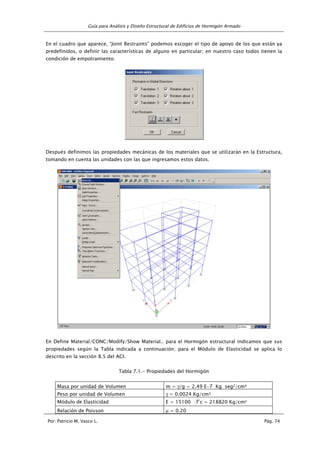 Guía para Análisis y Diseño Estructural de Edificios de Hormigón Armado
Por: Patricio M. Vasco L. Pág. 74
En el cuadro que aparece, “Joint Restraints” podemos escoger el tipo de apoyo de los que están ya
predefinidos, o definir las características de alguno en particular; en nuestro caso todos tienen la
condición de empotramiento.
Después definimos las propiedades mecánicas de los materiales que se utilizarán en la Estructura,
tomando en cuenta las unidades con las que ingresamos estos datos.
En Define Material/CONC/Modify/Show Material.. para el Hormigón estructural indicamos que sus
propiedades según la Tabla indicada a continuación; para el Módulo de Elasticidad se aplica lo
descrito en la sección 8.5 del ACI.
Tabla 7.1.- Propiedades del Hormigón
Masa por unidad de Volumen m = γ/g = 2.49 E-7 Kg seg2/cm4
Peso por unidad de Volumen γ = 0.0024 Kg/cm3
Módulo de Elasticidad E = 15100 c'f = 218820 Kg/cm2
Relación de Poisson µ = 0.20
 