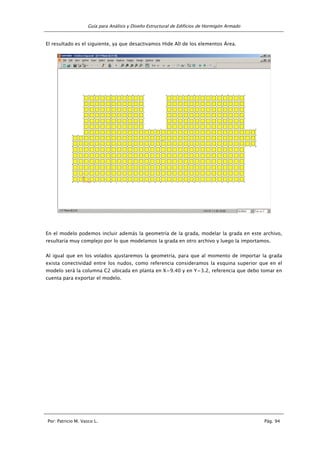 Guía para Análisis y Diseño Estructural de Edificios de Hormigón Armado
Por: Patricio M. Vasco L. Pág. 94
El resultado es el siguiente, ya que desactivamos Hide All de los elementos Área.
En el modelo podemos incluir además la geometría de la grada, modelar la grada en este archivo,
resultaría muy complejo por lo que modelamos la grada en otro archivo y luego la importamos.
Al igual que en los volados ajustaremos la geometría, para que al momento de importar la grada
exista conectividad entre los nudos, como referencia consideramos la esquina superior que en el
modelo será la columna C2 ubicada en planta en X=9.40 y en Y=3.2, referencia que debo tomar en
cuenta para exportar el modelo.
 