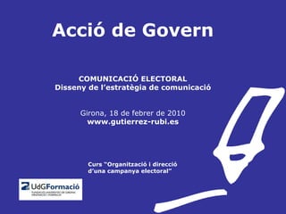 Acció de Govern COMUNICACIÓ ELECTORAL Disseny de l’estratègia de comunicació Girona, 18 de febrer de 2010 www.gutierrez-rubi.es   Curs “Organització i direcció   d’una campanya electoral” 