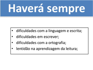 Haverá sempre
• dificuldades com a linguagem e escrita;
• dificuldades em escrever;
• dificuldades com a ortografia;
• lentidão na aprendizagem da leitura;
 