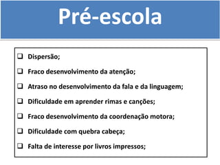Pré-escola
 Dispersão;
 Fraco desenvolvimento da atenção;
 Atraso no desenvolvimento da fala e da linguagem;
 Dificuldade em aprender rimas e canções;
 Fraco desenvolvimento da coordenação motora;
 Dificuldade com quebra cabeça;
 Falta de interesse por livros impressos;
 