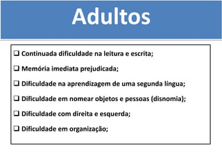 Adultos
 Continuada dificuldade na leitura e escrita;
 Memória imediata prejudicada;
 Dificuldade na aprendizagem de uma segunda língua;
 Dificuldade em nomear objetos e pessoas (disnomia);
 Dificuldade com direita e esquerda;
 Dificuldade em organização;
 