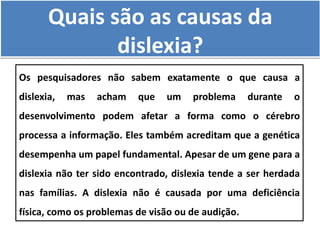Quais são as causas da
dislexia?
Os pesquisadores não sabem exatamente o que causa a
dislexia, mas acham que um problema durante o
desenvolvimento podem afetar a forma como o cérebro
processa a informação. Eles também acreditam que a genética
desempenha um papel fundamental. Apesar de um gene para a
dislexia não ter sido encontrado, dislexia tende a ser herdada
nas famílias. A dislexia não é causada por uma deficiência
física, como os problemas de visão ou de audição.
 