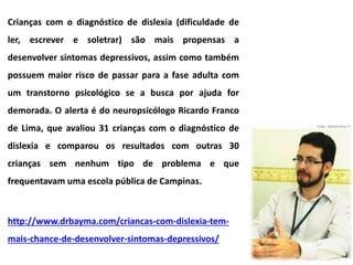 Crianças com o diagnóstico de dislexia (dificuldade de
ler, escrever e soletrar) são mais propensas a
desenvolver sintomas depressivos, assim como também
possuem maior risco de passar para a fase adulta com
um transtorno psicológico se a busca por ajuda for
demorada. O alerta é do neuropsicólogo Ricardo Franco
de Lima, que avaliou 31 crianças com o diagnóstico de
dislexia e comparou os resultados com outras 30
crianças sem nenhum tipo de problema e que
frequentavam uma escola pública de Campinas.
http://www.drbayma.com/criancas-com-dislexia-tem-
mais-chance-de-desenvolver-sintomas-depressivos/
 