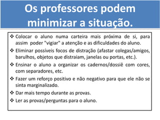 Os professores podem
minimizar a situação.
 Colocar o aluno numa carteira mais próxima de si, para
assim poder "vigiar" a atenção e as dificuldades do aluno.
 Eliminar possíveis focos de distração (afastar colegas/amigos,
barulhos, objetos que distraiam, janelas ou portas, etc.).
 Ensinar o aluno a organizar os cadernos/dossiê com cores,
com separadores, etc.
 Fazer um reforço positivo e não negativo para que ele não se
sinta marginalizado.
 Dar mais tempo durante as provas.
 Ler as provas/perguntas para o aluno.
 