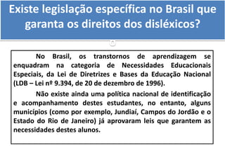 Existe legislação específica no Brasil que
garanta os direitos dos disléxicos?
o
No Brasil, os transtornos de aprendizagem se
enquadram na categoria de Necessidades Educacionais
Especiais, da Lei de Diretrizes e Bases da Educação Nacional
(LDB – Lei nº 9.394, de 20 de dezembro de 1996).
Não existe ainda uma política nacional de identificação
e acompanhamento destes estudantes, no entanto, alguns
municípios (como por exemplo, Jundiaí, Campos do Jordão e o
Estado do Rio de Janeiro) já aprovaram leis que garantem as
necessidades destes alunos.
 