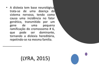 (LYRA, 2015)
• A dislexia tem base neurológica,
trata-se de uma doença do
sistema nervoso, tendo como
causa uma incidência no fator
genético, transmitido por um
gene de uma pequena
ramificação do cromossomo # 6,
que pode ser dominante,
tornando a dislexia hereditária,
repetindo-se na mesma família.
 